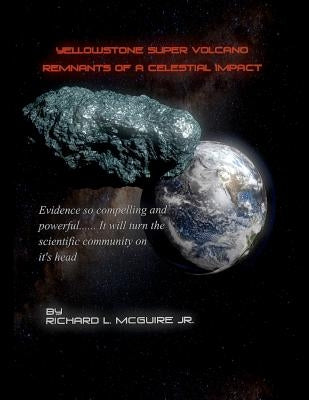 Yellowstone Super Volcano... Remnants Of A Celestial Impact: Evidence so compelling and powerful it will turn the scientific community on it's head! by McGuire Jr, Richard L.