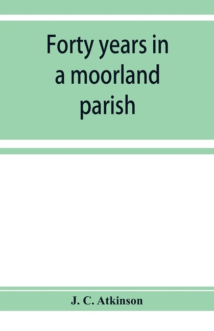 Forty years in a moorland parish; reminiscences and researches in Danby in Cleveland by C. Atkinson, J.