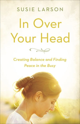 In Over Your Head: Creating Balance and Finding Peace in the Busy by Larson, Susie