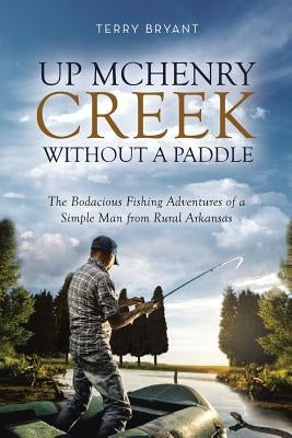 Up McHenry Creek Without a Paddle: The Bodacious Fishing Adventures of a Simple Man from Rural Arkansas by Bryant, Terry