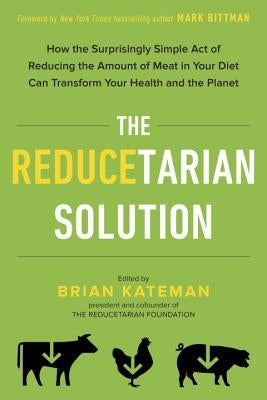 The Reducetarian Solution: How the Surprisingly Simple Act of Reducing the Amount of Meat in Your Diet Can Transform Your Health and the Planet by Kateman, Brian