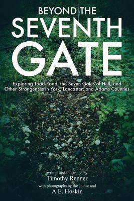 Beyond the Seventh Gate: Exploring Toad Road, The Seven Gates of Hell, and Other Strangeness in York, Lancaster, and Adams Counties by Hoskin, A. E.