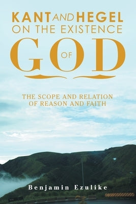 Kant and Hegel on the Existence of God: The Scope and Relation of Reason and Faith by Ezulike, Benjamin