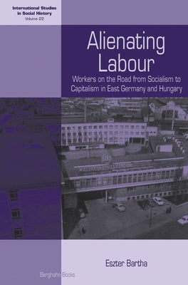 Alienating Labour: Workers on the Road from Socialism to Capitalism in East Germany and Hungary by Bartha, Eszter