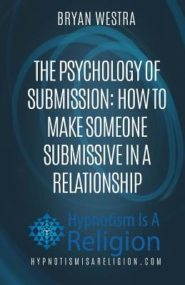 The Psychology of Submission: How To Make Someone Submissive In A Relationship by Westra, Bryan
