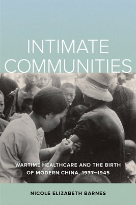 Intimate Communities: Wartime Healthcare and the Birth of Modern China, 1937-1945 by Barnes, Nicole Elizabeth