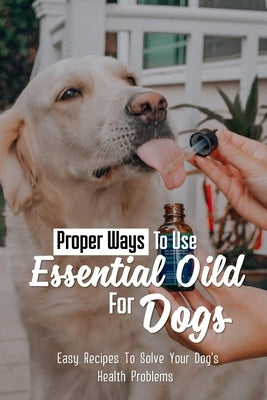 Proper Ways To Use Essential Oild For Dogs: Easy Recipes To Solve Your Dog's Health Problems: Guide For Essential Oils Use For Aromatherapy In Dog by Lieu, Kristal