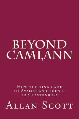 Beyond Camlann: How the king came to Avalaon and thence to Glastonbury by Scott, Allan