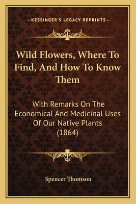 Wild Flowers, Where To Find, And How To Know Them: With Remarks On The Economical And Medicinal Uses Of Our Native Plants (1864) by Thomson, Spencer