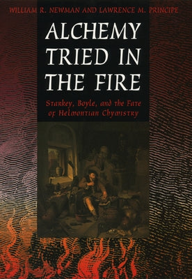 Alchemy Tried in the Fire: Starkey, Boyle, and the Fate of Helmontian Chymistry by Newman, William R.