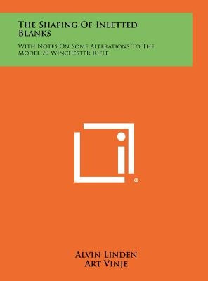 The Shaping Of Inletted Blanks: With Notes On Some Alterations To The Model 70 Winchester Rifle by Linden, Alvin