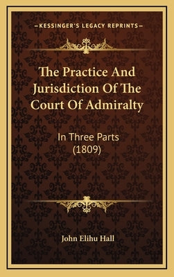 The Practice And Jurisdiction Of The Court Of Admiralty: In Three Parts (1809) by Hall, John Elihu