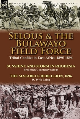 Selous & the Bulawayo Field Force: Tribal Conflict in East Africa 1895-1896-Sunshine and Storm in Rhodesia by Frederick Courteney Selous & The Matabel by Selous, Frederick Courteney