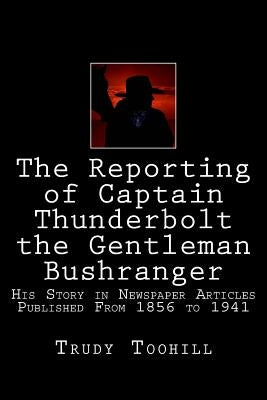 The Reporting of Captain Thunderbolt the Gentleman Bushranger: His Story in Newspaper Articles 1856 - 1941 by Toohill, Trudy