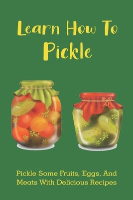 Learn How To Pickle: Pickle Some Fruits, Eggs, And Meats With Delicious Recipes: How To Pickle Almost Anything by Perocho, Mammie