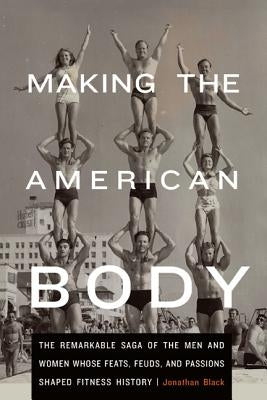 Making the American Body: The Remarkable Saga of the Men and Women Whose Feats, Feuds, and Passions Shaped Fitness History by Black, Jonathan
