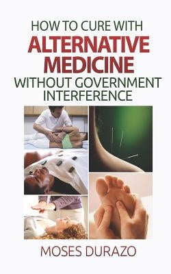 How to Cure with Alternative Medicine without Government Interference by Durazo, Moses