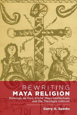 Rewriting Maya Religion: Domingo de Vico, K'Iche' Maya Intellectuals, and the Theologia Indorum by Sparks, Garry G.