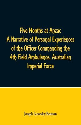Five Months at Anzac A Narrative of Personal Experiences of the Officer Commanding the 4th Field Ambulance, Australian Imperial Force by Beeston, Joseph Lievesley
