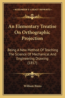 An Elementary Treatise On Orthographic Projection: Being A New Method Of Teaching The Science Of Mechanical And Engineering Drawing (1857) by Binns, William