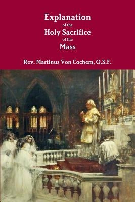 Explanation of the Holy Sacrifice of the Mass by Von Cochem, O. S. F. Martinus