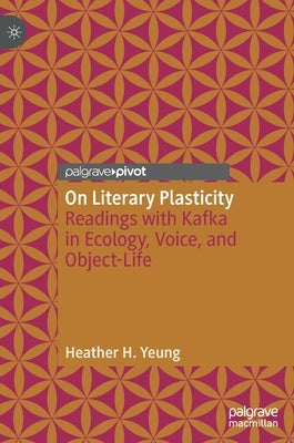 On Literary Plasticity: Readings with Kafka in Ecology, Voice, and Object-Life by Yeung, Heather H.