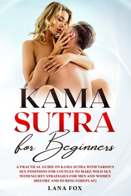 Kama Sutra for Beginners: A Practical Guide on KAMA SUTRA with Various SEX POSITIONS for Couples to Make WILD SEX with SECRET Strategies for Men by Fox, Lana