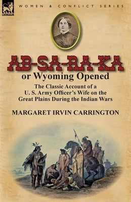 AB-Sa-Ra-Ka or Wyoming Opened: The Classic Account of A U. S. Army Officer's Wife on the Great Plains During the Indian Wars by Carrington, Margaret Irvin