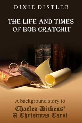 The Life and Times of Bob Cratchit: A Background Story to Charles Dickens' A Christmas Carol by Distler, Dixie