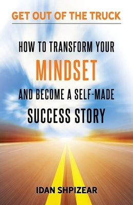How to Transform Your Mindset and Become a Self Made Success Story: Get Out of the Truck by Shpizear, Idan