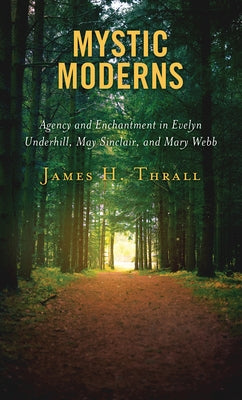 Mystic Moderns: Agency and Enchantment in Evelyn Underhill, May Sinclair, and Mary Webb by Thrall, James H.