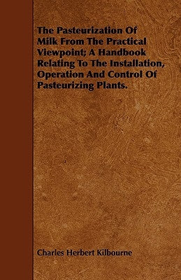 The Pasteurization of Milk from the Practical Viewpoint; A Handbook Relating to the Installation, Operation and Control of Pasteurizing Plants. by Kilbourne, Charles Herbert