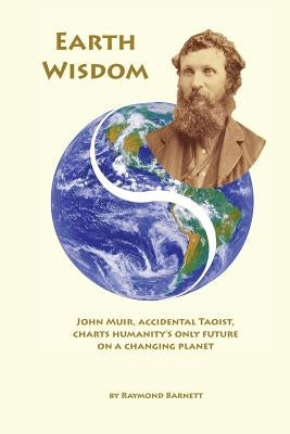 Earth Wisdom: John Muir, Accidental Taoist, Charts Humanity's Only Future on a Changing Planet by Barnett, Raymond