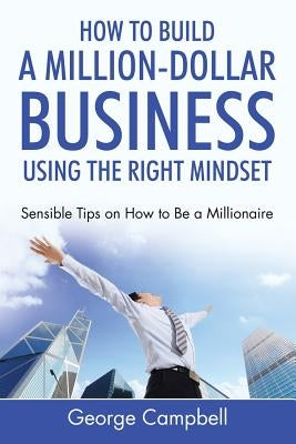 How to Build a Million-Dollar Business Using the Right Mindset: Sensible Tips on How to Be a Millionaire by Campbell, George