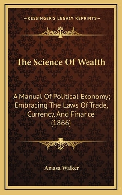 The Science of Wealth: A Manual of Political Economy; Embracing the Laws of Trade, Currency, and Finance (1866) by Walker, Amasa 1799-1875 [From Old Cata