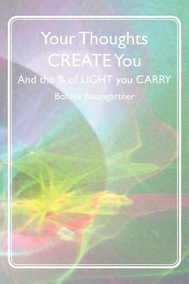 Your Thoughts CREATE You: And the % of LIGHT you CARRY by Baumgartner, Bonnie
