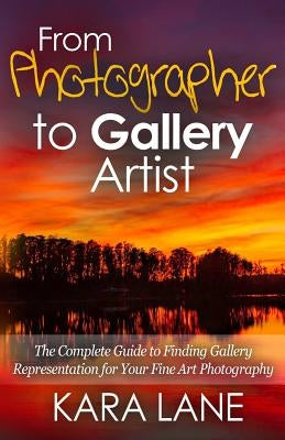 From Photographer to Gallery Artist: The Complete Guide to Finding Gallery Representation for Your Fine Art Photography by Lane, Kara