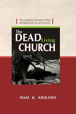 The Dead Living Church: The Original Concept of the Ekklesia and Its Perversion by Arikawe, Isaak K.