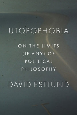 Utopophobia: On the Limits (If Any) of Political Philosophy by Estlund, David
