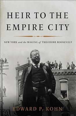 Heir to the Empire City: New York and the Making of Theodore Roosevelt by Kohn, Edward P.