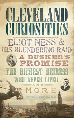 Cleveland Curiosities: Eliot Ness & His Blundering Raid, a Busker's Promise, the Richest Heiress Who Never Lived and More by Schwarz, Ted