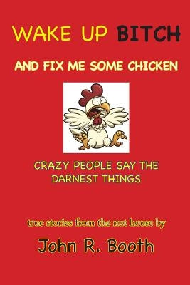 Wake Up Bitch And Fix Me Some Chicken: Crazy People Say The Darnest Things by Booth, John R.