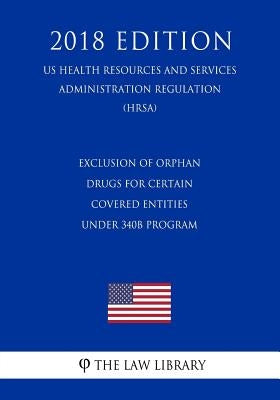 Exclusion of Orphan Drugs for Certain Covered Entities under 340B Program (US Health Resources and Services Administration Regulation) (HRSA) (2018 Ed by The Law Library