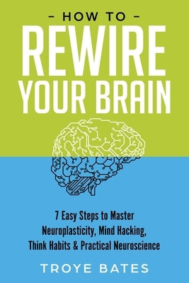 How to Rewire Your Brain: 7 Easy Steps to Master Neuroplasticity, Mind Hacking, Think Habits & Practical Neuroscience by Bates, Troye
