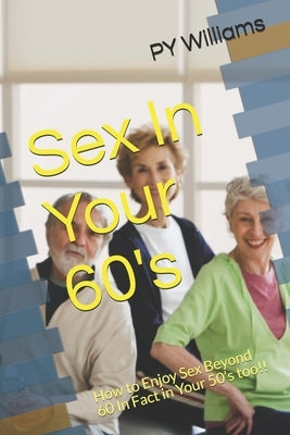 Sex In Your 60's: How to Enjoy Sex Beyond 60 In Fact in Your 50's too!! by Williams, Py
