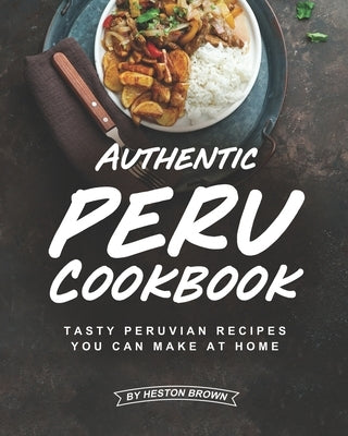 Authentic Peru Cookbook: Tasty Peruvian Recipes You Can Make at Home by Brown, Heston