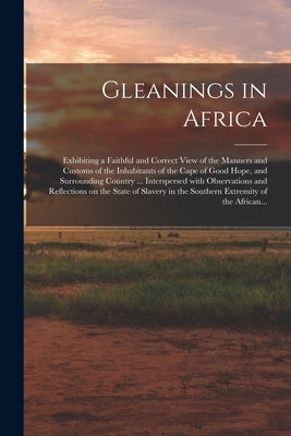 Gleanings in Africa; Exhibiting a Faithful and Correct View of the Manners and Customs of the Inhabitants of the Cape of Good Hope, and Surrounding Co by Anonymous