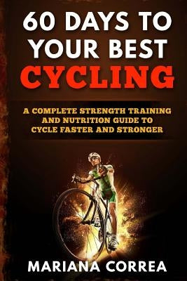 60 DAYS To YOUR BEST CYCLING: A COMPLETE STRENGTH TRAINING AND NUTRITION GUIDE To CYCLE FASTER AND STRONGER by Correa, Mariana