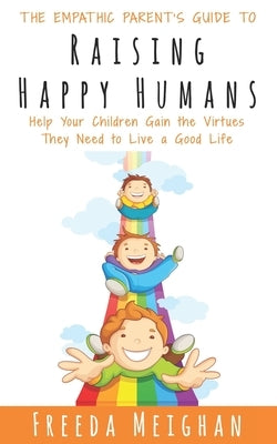 The Empathic Parent's Guide to Raising Happy Humans: Help Your Children Gain the Virtues They Need to Live a Good Life by Meighan, Freeda