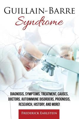 Guillain-Barre Syndrome: Diagnosis, Symptoms, Treatment, Causes, Doctors, Autoimmune Disorders, Prognosis, Research, History, and More! by Earlstein, Frederick